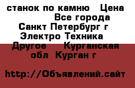 станок по камню › Цена ­ 29 000 - Все города, Санкт-Петербург г. Электро-Техника » Другое   . Курганская обл.,Курган г.